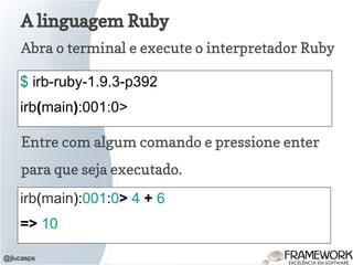 A linguagem Ruby
Abra o terminal e execute o interpretador Ruby
@jlucasps
$ irb-ruby-1.9.3-p392
irb(main):001:0>
Entre com algum comando e pressione enter
para que seja executado.
irb(main):001:0> 4 + 6
=> 10
 