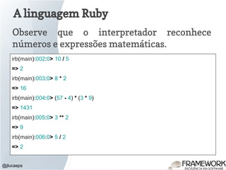 A linguagem Ruby
Observe que o interpretador reconhece
números e expressões matemáticas.
@jlucasps
irb(main):002:0> 10 / 5
=> 2
irb(main):003:0> 8 * 2
=> 16
irb(main):004:0> (57 - 4) * (3 * 9)
=> 1431
irb(main):005:0> 3 ** 2
=> 9
irb(main):006:0> 5 / 2
=> 2
 