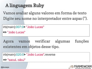 A linguagem Ruby
@jlucasps
irb(main):007:0> "João Lucas"
=> "João Lucas"
Vamos avaliar alguns valores em forma de texto
Digite seu nome no interpretador entre aspas (”).
Agora vamos verificar algumas funções
existentes em objetos desse tipo.
irb(main):020:0> "João Lucas".reverse
=> "sacuL oãoJ"
 