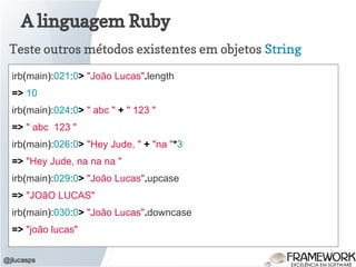 A linguagem Ruby
@jlucasps
Teste outros métodos existentes em objetos String
irb(main):021:0> "João Lucas".length
=> 10
irb(main):024:0> " abc " + " 123 "
=> " abc 123 "
irb(main):026:0> "Hey Jude, " + "na "*3
=> "Hey Jude, na na na "
irb(main):029:0> "João Lucas".upcase
=> "JOãO LUCAS"
irb(main):030:0> "João Lucas".downcase
=> "joão lucas"
 