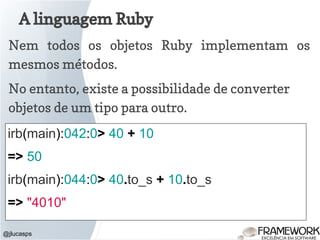 A linguagem Ruby
@jlucasps
Nem todos os objetos Ruby implementam os
mesmos métodos.
No entanto, existe a possibilidade de converter
objetos de um tipo para outro.
irb(main):042:0> 40 + 10
=> 50
irb(main):044:0> 40.to_s + 10.to_s
=> "4010"
 