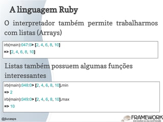 A linguagem Ruby
@jlucasps
O interpretador também permite trabalharmos
com listas (Arrays)
irb(main):047:0> [2, 4, 6, 8, 10]
=> [2, 4, 6, 8, 10]
Listas também possuem algumas funções
interessantes
irb(main):048:0> [2, 4, 6, 8, 10].min
=> 2
irb(main):049:0> [2, 4, 6, 8, 10].max
=> 10
 