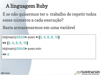 A linguagem Ruby
@jlucasps
E se não quisermos ter o trabalho de repetir todos
esses números a cada execução?
irb(main):053:0> even = [2, 4, 6, 8, 10]
=> [2, 4, 6, 8, 10]
irb(main):054:0> even.min
=> 2
Basta armazenarmos em uma variável
 
