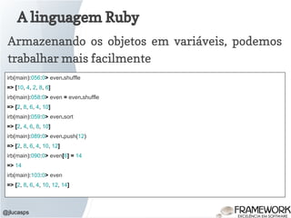 A linguagem Ruby
@jlucasps
Armazenando os objetos em variáveis, podemos
trabalhar mais facilmente
irb(main):056:0> even.shuffle
=> [10, 4, 2, 8, 6]
irb(main):058:0> even = even.shuffle
=> [2, 8, 6, 4, 10]
irb(main):059:0> even.sort
=> [2, 4, 6, 8, 10]
irb(main):089:0> even.push(12)
=> [2, 8, 6, 4, 10, 12]
irb(main):090:0> even[6] = 14
=> 14
irb(main):103:0> even
=> [2, 8, 6, 4, 10, 12, 14]
 