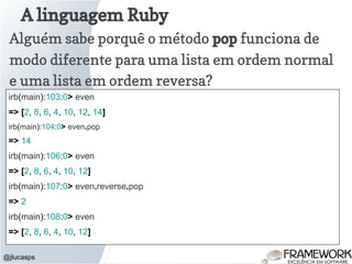 A linguagem Ruby
@jlucasps
Alguém sabe porquê o método pop funciona de
modo diferente para uma lista em ordem normal
e uma lista em ordem reversa?
irb(main):103:0> even
=> [2, 8, 6, 4, 10, 12, 14]
irb(main):104:0> even.pop
=> 14
irb(main):106:0> even
=> [2, 8, 6, 4, 10, 12]
irb(main):107:0> even.reverse.pop
=> 2
irb(main):108:0> even
=> [2, 8, 6, 4, 10, 12]
 