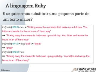A linguagem Ruby
@jlucasps
E se quisermos substituir uma pequena parte de
um texto maior?
irb(main):070:0> text = "Ticking away the moments that make up a dull day. You
fritter and waste the hours in an off hand way"
=> "Ticking away the moments that make up a dull day. You fritter and waste the
hours in an off hand way"
irb(main):071:0> text["dull"] = "great"
=> "great"
irb(main):072:0> text
=> "Ticking away the moments that make up a great day. You fritter and waste the
hours in an off hand way"
 