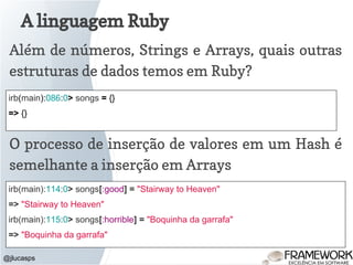 A linguagem Ruby
@jlucasps
Além de números, Strings e Arrays, quais outras
estruturas de dados temos em Ruby?
irb(main):086:0> songs = {}
=> {}
O processo de inserção de valores em um Hash é
semelhante a inserção em Arrays
irb(main):114:0> songs[:good] = "Stairway to Heaven"
=> "Stairway to Heaven"
irb(main):115:0> songs[:horrible] = "Boquinha da garrafa"
=> "Boquinha da garrafa"
 
