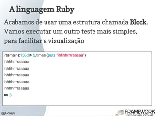 A linguagem Ruby
@jlucasps
Acabamos de usar uma estrutura chamada Block.
Vamos executar um outro teste mais simples,
para facilitar a visualização
irb(main):136:0> 5.times {puts "ihhhhrrrraaaaa"}
ihhhhrrrraaaaa
ihhhhrrrraaaaa
ihhhhrrrraaaaa
ihhhhrrrraaaaa
ihhhhrrrraaaaa
=> 5
 