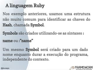 A linguagem Ruby
@jlucasps
Nos exemplo anteriores, usamos uma estrutura
não muito comum para identificar as chaves do
Hash, chamada Symbol.
Symbols são criados utilizando-se as sintaxes :
name ou :”name”
Um mesmo Symbol será criado para um dado
nome enquanto durar a execução do programa,
independente do contexto.
 