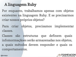A linguagem Ruby
@jlucasps
Por enquanto, trabalhamos apenas com objetos
existentes na linguagem Ruby. E se precisarmos
criar nossos próprios objetos?
Para criar objetos, precisamos implementar
classes.
Classes são estruturas que definem quais
infomormaçãoes serão armazenadas nos objetos,
a quais métodos devem responder e quais os
comportamentos.
 