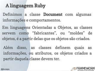 A linguagem Ruby
@jlucasps
Definimos a classe Document com algumas
informações e comportamentos.
Em linguagens Orientadas a Objetos, as classes
servem como “fabricantes”, ou “moldes” de
objetos, é a partir delas que os objetos são criados.
Além disso, as classes definem quais as
informações, ou atributos, os objetos criados a
partir daquela classe devem ter.
 