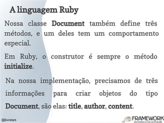 A linguagem Ruby
@jlucasps
Nossa classe Document também define três
métodos, e um deles tem um comportamento
especial.
Em Ruby, o construtor é sempre o método
initialize.
Na nossa implementação, precisamos de três
informações para criar objetos do tipo
Document, são elas: title, author, content.
 