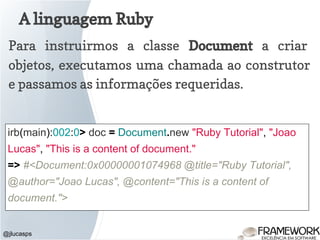 A linguagem Ruby
@jlucasps
Para instruirmos a classe Document a criar
objetos, executamos uma chamada ao construtor
e passamos as informações requeridas.
irb(main):002:0> doc = Document.new "Ruby Tutorial", "Joao
Lucas", "This is a content of document."
=> #<Document:0x00000001074968 @title="Ruby Tutorial",
@author="Joao Lucas", @content="This is a content of
document.">
 