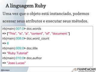 A linguagem Ruby
@jlucasps
Uma vez que o objeto está instanciado, podemos
acessar seus atributos e executar seus métodos.
irb(main):007:0> doc.words
=> ["This", "is", "a", "content", "of", "document."]
irb(main):008:0> doc.word_count
=> 6
irb(main):009:0> doc.title
=> "Ruby Tutorial"
irb(main):010:0> doc.author
=> "Joao Lucas"
 
