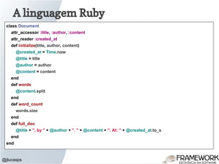 A linguagem Ruby
@jlucasps
class Document
attr_accessor :title, :author, :content
attr_reader :created_at
def initialize(title, author, content)
@created_at = Time.now
@title = title
@author = author
@content = content
end
def words
@content.split
end
def word_count
words.size
end
def full_doc
@title + ", by " + @author + ". " + @content + ". At: " + @created_at.to_s
end
end
 