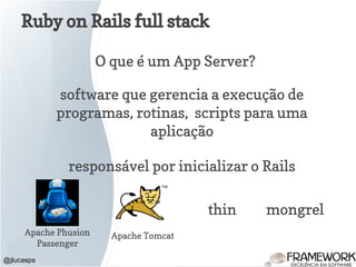 Ruby on Rails full stack
@jlucasps
O que é um App Server?
software que gerencia a execução de
programas, rotinas, scripts para uma
aplicação
responsável por inicializar o Rails
Apache Phusion
Passenger
Apache Tomcat
thin mongrel
 