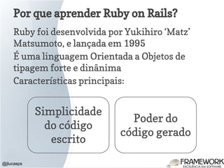 Ruby foi desenvolvida por Yukihiro ‘Matz’
Matsumoto, e lançada em 1995
É uma linguagem Orientada a Objetos de
tipagem forte e dinânima
Características principais:
Por que aprender Ruby on Rails?
@jlucasps
Simplicidade
do código
escrito
Poder do
código gerado
 