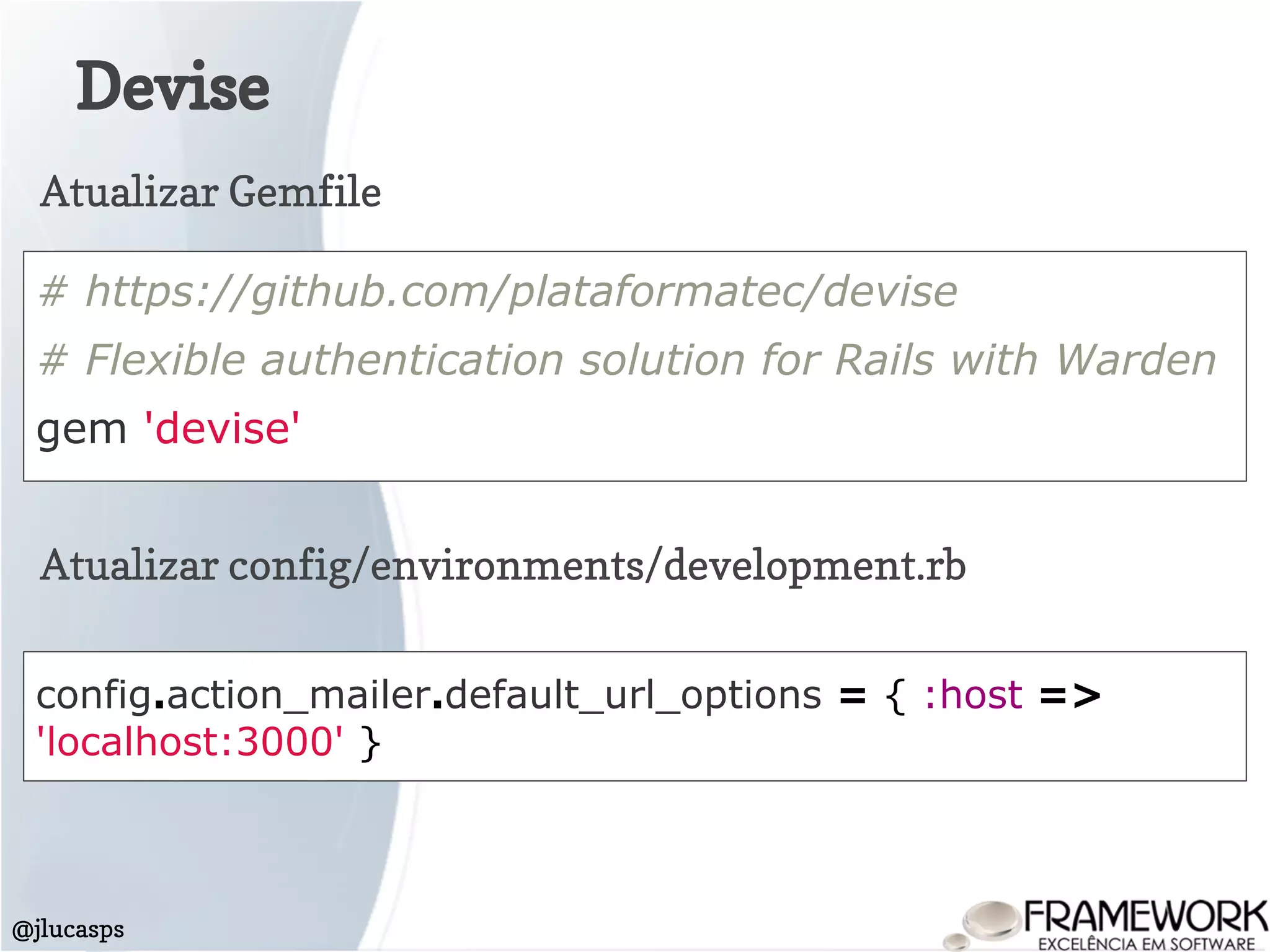 Devise
@jlucasps
# https://github.com/plataformatec/devise
# Flexible authentication solution for Rails with Warden
gem 'devise'
Atualizar Gemfile
Atualizar config/environments/development.rb
config.action_mailer.default_url_options = { :host =>
'localhost:3000' }
 