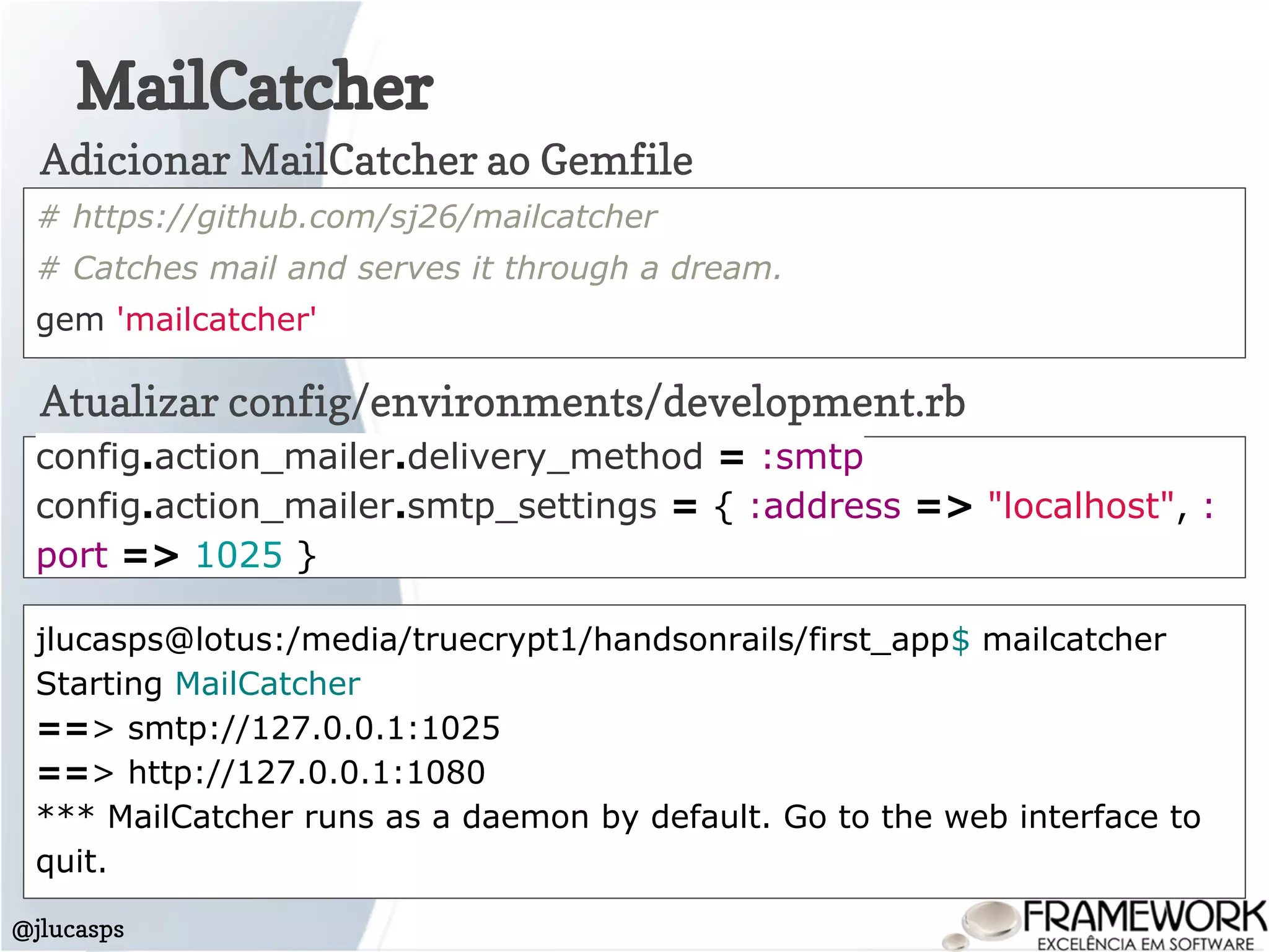 MailCatcher
@jlucasps
# https://github.com/sj26/mailcatcher
# Catches mail and serves it through a dream.
gem 'mailcatcher'
Adicionar MailCatcher ao Gemfile
Atualizar config/environments/development.rb
config.action_mailer.delivery_method = :smtp
config.action_mailer.smtp_settings = { :address => "localhost", :
port => 1025 }
jlucasps@lotus:/media/truecrypt1/handsonrails/first_app$ mailcatcher
Starting MailCatcher
==> smtp://127.0.0.1:1025
==> http://127.0.0.1:1080
*** MailCatcher runs as a daemon by default. Go to the web interface to
quit.
 