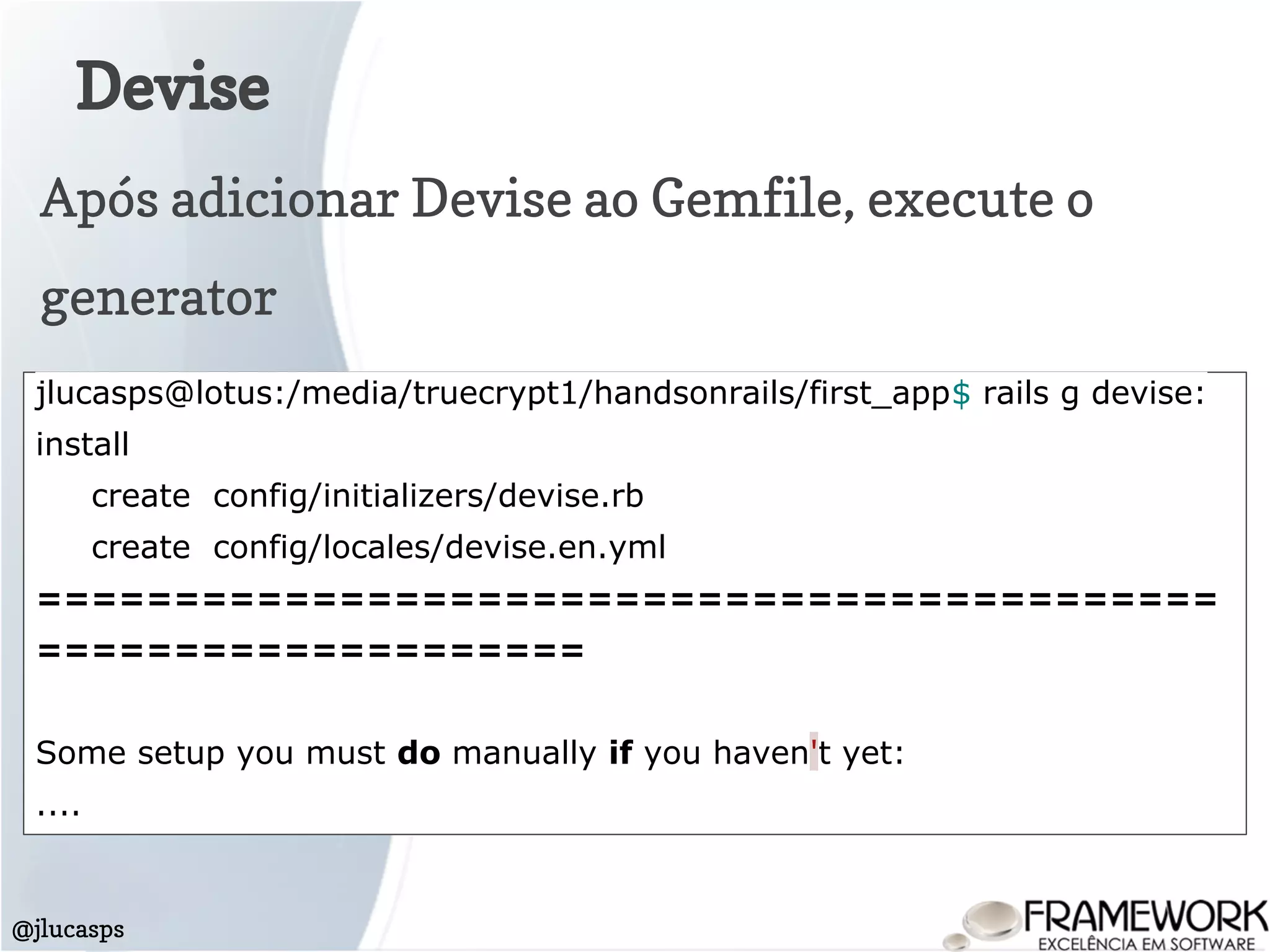 Devise
@jlucasps
Após adicionar Devise ao Gemfile, execute o
generator
jlucasps@lotus:/media/truecrypt1/handsonrails/first_app$ rails g devise:
install
create config/initializers/devise.rb
create config/locales/devise.en.yml
===========================================
====================
Some setup you must do manually if you haven't yet:
....
 