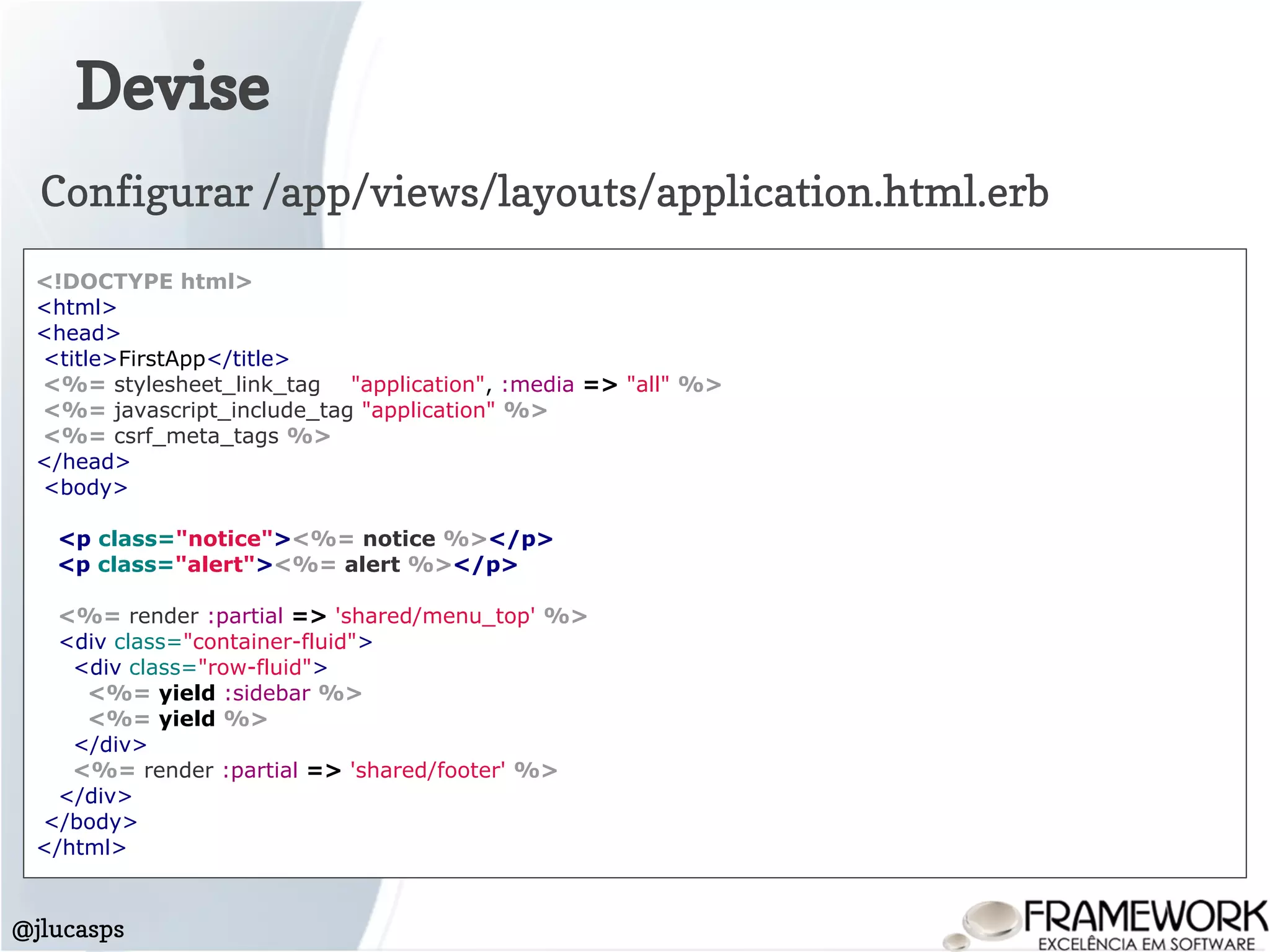 Devise
@jlucasps
<!DOCTYPE html>
<html>
<head>
<title>FirstApp</title>
<%= stylesheet_link_tag "application", :media => "all" %>
<%= javascript_include_tag "application" %>
<%= csrf_meta_tags %>
</head>
<body>
<p class="notice"><%= notice %></p>
<p class="alert"><%= alert %></p>
<%= render :partial => 'shared/menu_top' %>
<div class="container-fluid">
<div class="row-fluid">
<%= yield :sidebar %>
<%= yield %>
</div>
<%= render :partial => 'shared/footer' %>
</div>
</body>
</html>
Configurar /app/views/layouts/application.html.erb
 