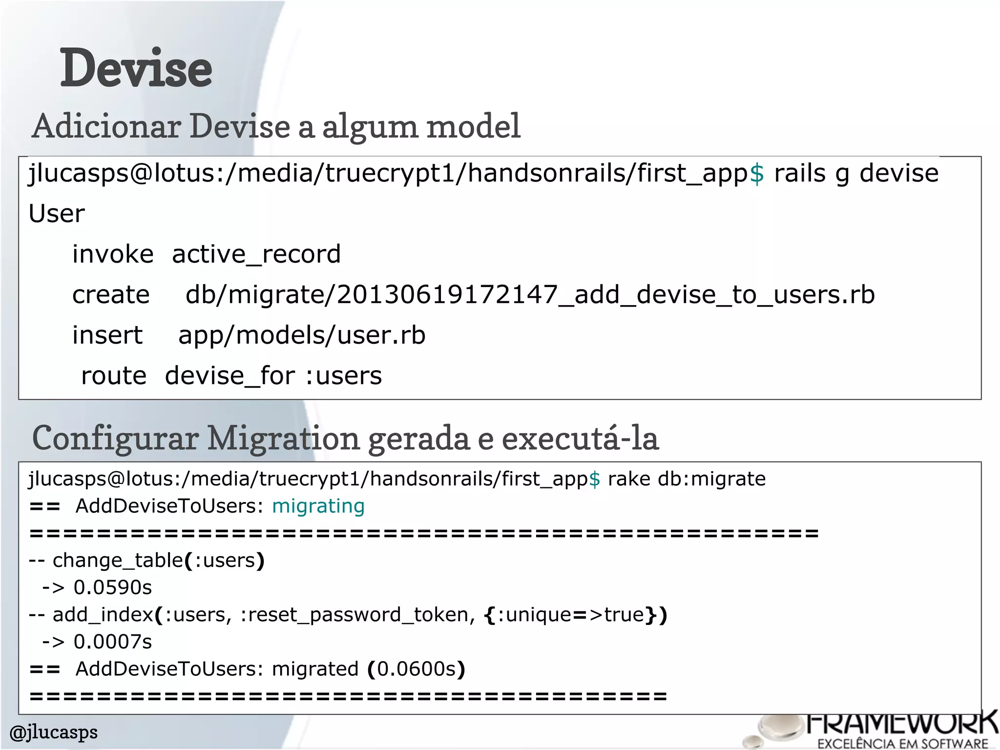 Devise
@jlucasps
jlucasps@lotus:/media/truecrypt1/handsonrails/first_app$ rails g devise
User
invoke active_record
create db/migrate/20130619172147_add_devise_to_users.rb
insert app/models/user.rb
route devise_for :users
Adicionar Devise a algum model
Configurar Migration gerada e executá-la
jlucasps@lotus:/media/truecrypt1/handsonrails/first_app$ rake db:migrate
== AddDeviseToUsers: migrating
===============================================
-- change_table(:users)
-> 0.0590s
-- add_index(:users, :reset_password_token, {:unique=>true})
-> 0.0007s
== AddDeviseToUsers: migrated (0.0600s)
======================================
 