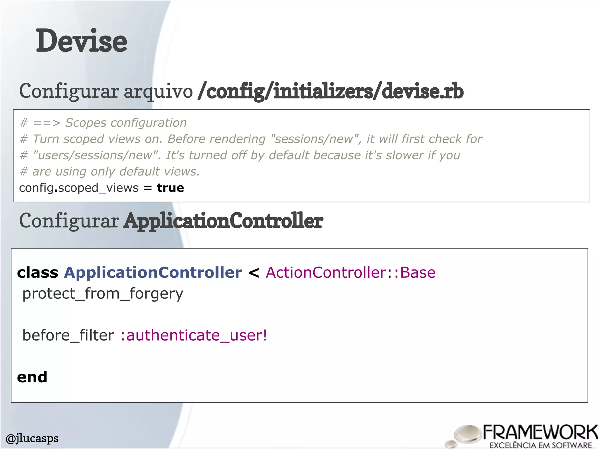 Devise
@jlucasps
class ApplicationController < ActionController::Base
protect_from_forgery
before_filter :authenticate_user!
end
Configurar ApplicationController
Configurar arquivo /config/initializers/devise.rb
# ==> Scopes configuration
# Turn scoped views on. Before rendering "sessions/new", it will first check for
# "users/sessions/new". It's turned off by default because it's slower if you
# are using only default views.
config.scoped_views = true
 