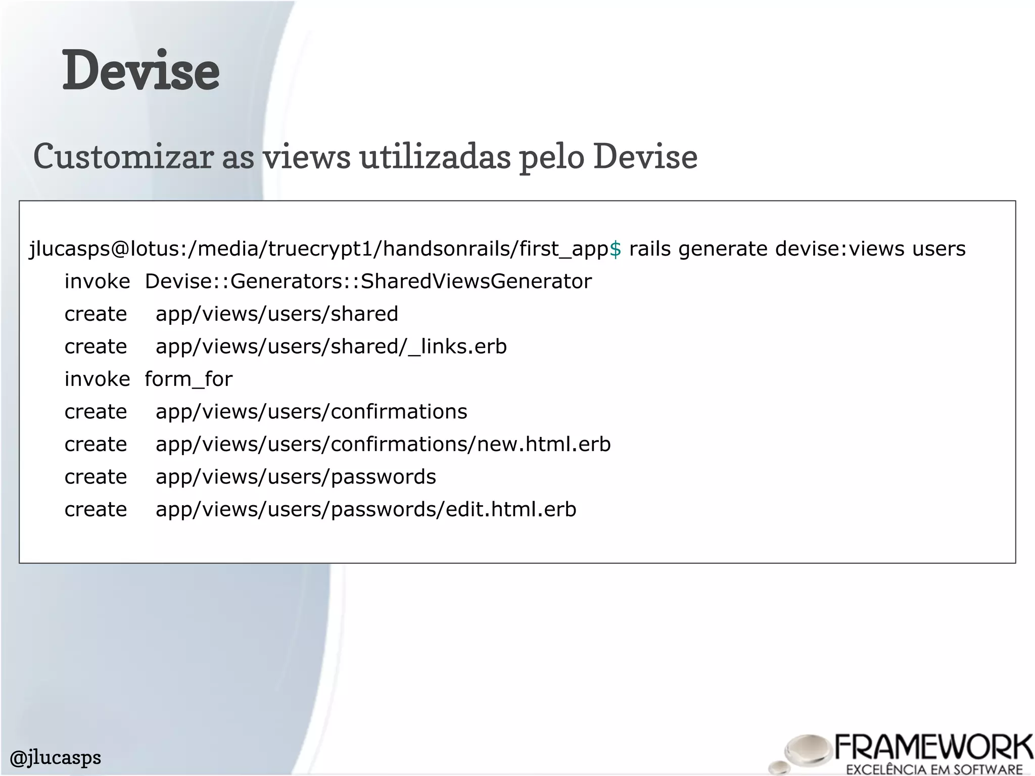 Devise
@jlucasps
jlucasps@lotus:/media/truecrypt1/handsonrails/first_app$ rails generate devise:views users
invoke Devise::Generators::SharedViewsGenerator
create app/views/users/shared
create app/views/users/shared/_links.erb
invoke form_for
create app/views/users/confirmations
create app/views/users/confirmations/new.html.erb
create app/views/users/passwords
create app/views/users/passwords/edit.html.erb
Customizar as views utilizadas pelo Devise
 