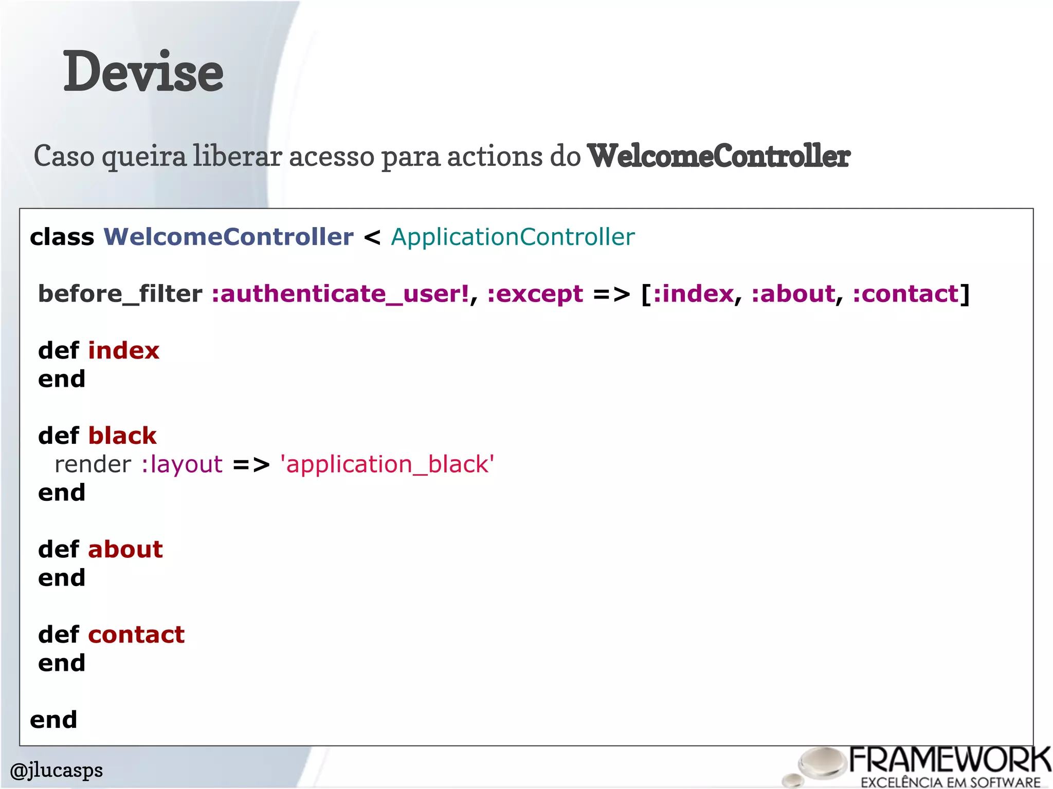 Devise
@jlucasps
class WelcomeController < ApplicationController
before_filter :authenticate_user!, :except => [:index, :about, :contact]
def index
end
def black
render :layout => 'application_black'
end
def about
end
def contact
end
end
Caso queira liberar acesso para actions do WelcomeController
 