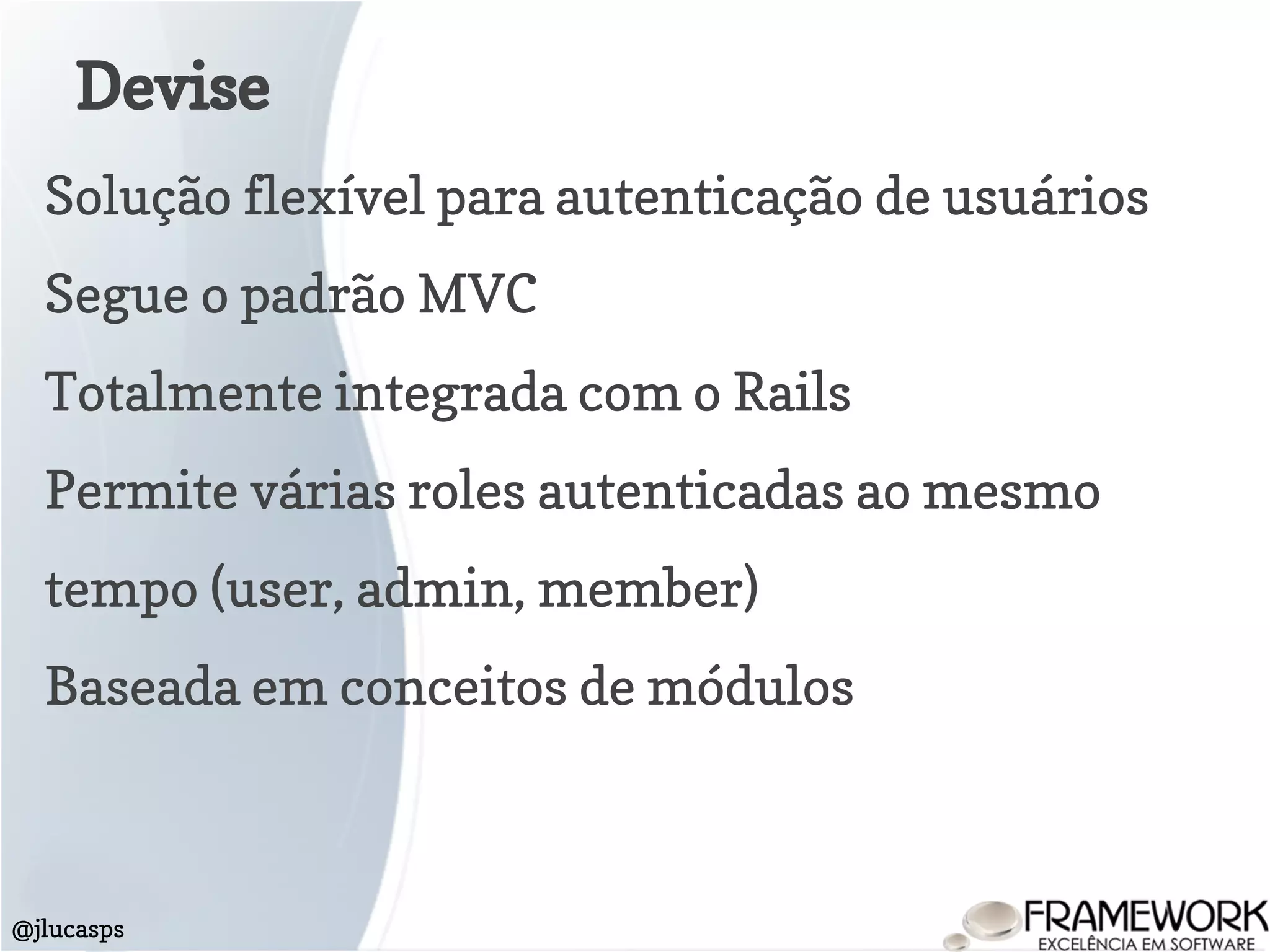 Devise
@jlucasps
Solução flexível para autenticação de usuários
Segue o padrão MVC
Totalmente integrada com o Rails
Permite várias roles autenticadas ao mesmo
tempo (user, admin, member)
Baseada em conceitos de módulos
 