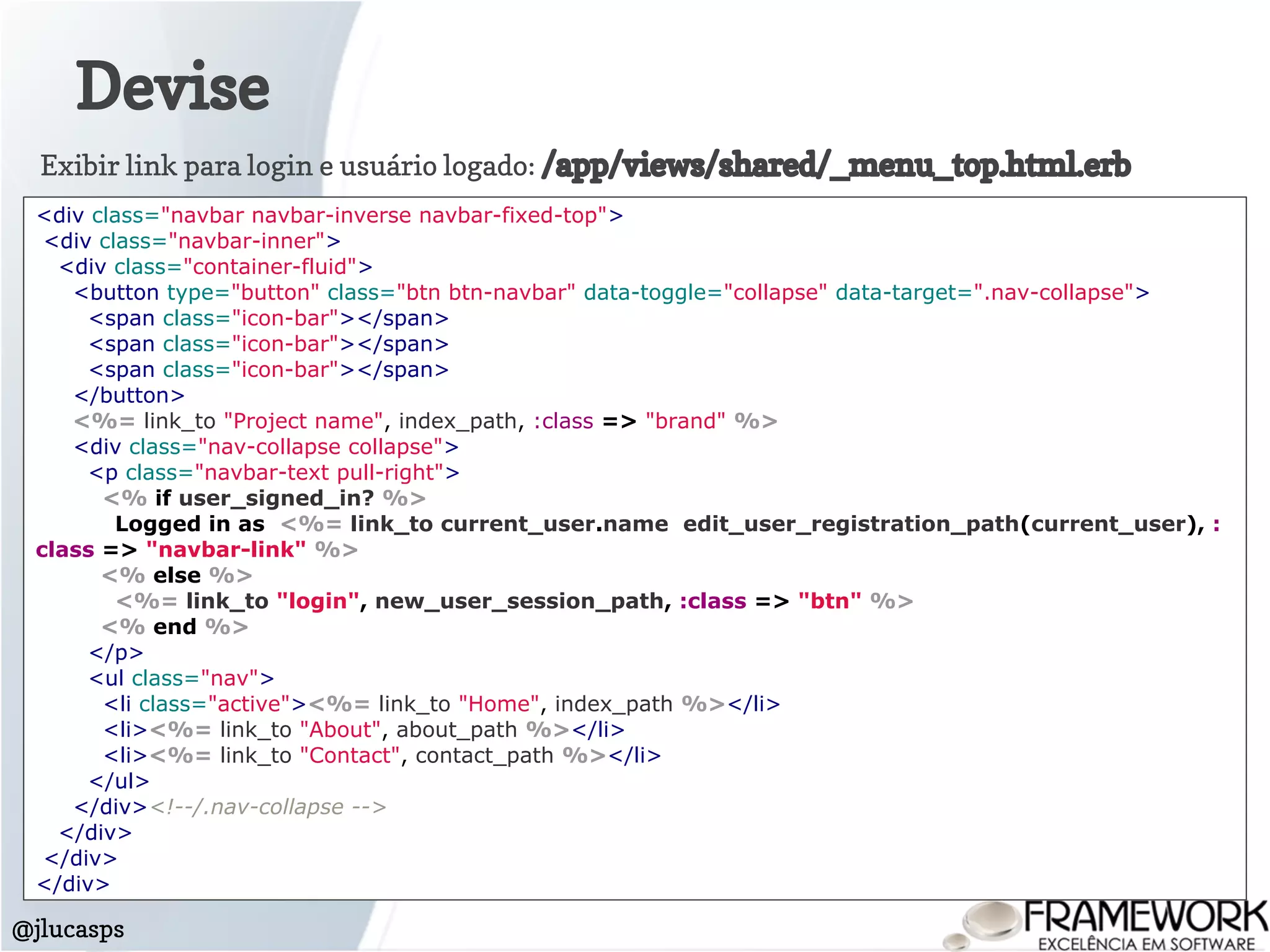Devise
@jlucasps
<div class="navbar navbar-inverse navbar-fixed-top">
<div class="navbar-inner">
<div class="container-fluid">
<button type="button" class="btn btn-navbar" data-toggle="collapse" data-target=".nav-collapse">
<span class="icon-bar"></span>
<span class="icon-bar"></span>
<span class="icon-bar"></span>
</button>
<%= link_to "Project name", index_path, :class => "brand" %>
<div class="nav-collapse collapse">
<p class="navbar-text pull-right">
<% if user_signed_in? %>
Logged in as <%= link_to current_user.name edit_user_registration_path(current_user), :
class => "navbar-link" %>
<% else %>
<%= link_to "login", new_user_session_path, :class => "btn" %>
<% end %>
</p>
<ul class="nav">
<li class="active"><%= link_to "Home", index_path %></li>
<li><%= link_to "About", about_path %></li>
<li><%= link_to "Contact", contact_path %></li>
</ul>
</div><!--/.nav-collapse -->
</div>
</div>
</div>
Exibir link para login e usuário logado: /app/views/shared/_menu_top.html.erb
 