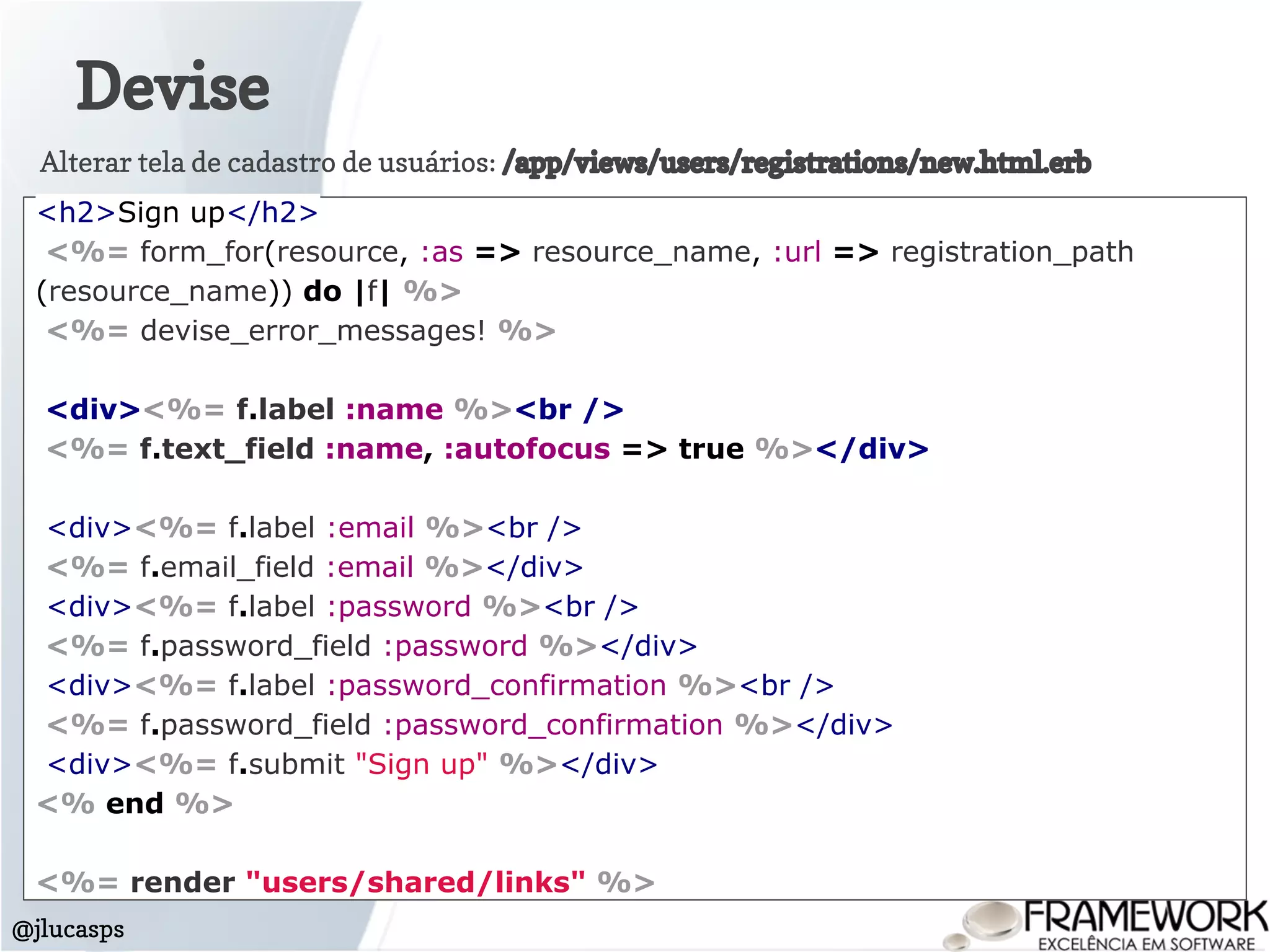 Devise
@jlucasps
<h2>Sign up</h2>
<%= form_for(resource, :as => resource_name, :url => registration_path
(resource_name)) do |f| %>
<%= devise_error_messages! %>
<div><%= f.label :name %><br />
<%= f.text_field :name, :autofocus => true %></div>
<div><%= f.label :email %><br />
<%= f.email_field :email %></div>
<div><%= f.label :password %><br />
<%= f.password_field :password %></div>
<div><%= f.label :password_confirmation %><br />
<%= f.password_field :password_confirmation %></div>
<div><%= f.submit "Sign up" %></div>
<% end %>
<%= render "users/shared/links" %>
Alterar tela de cadastro de usuários: /app/views/users/registrations/new.html.erb
 