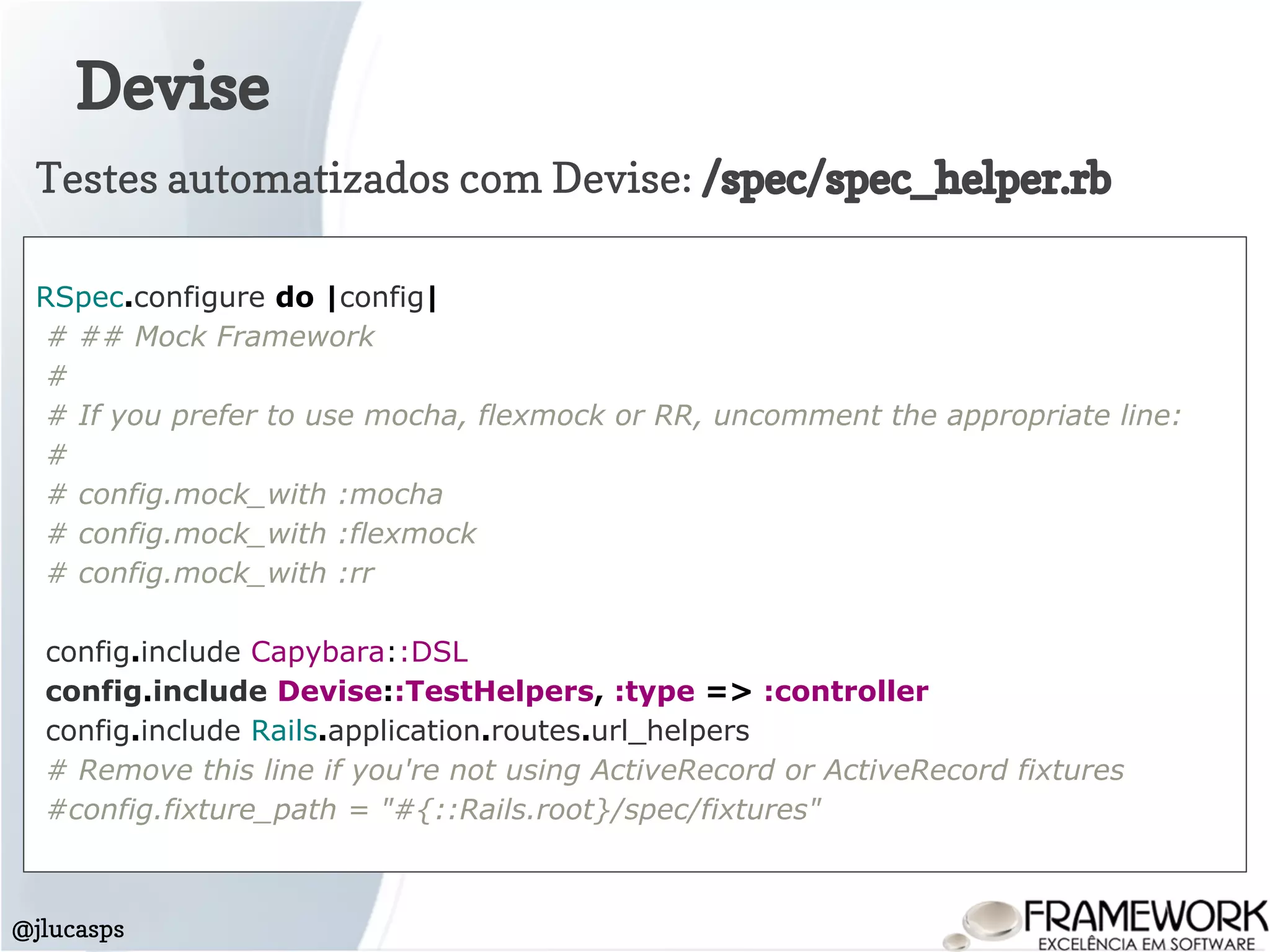 Devise
@jlucasps
RSpec.configure do |config|
# ## Mock Framework
#
# If you prefer to use mocha, flexmock or RR, uncomment the appropriate line:
#
# config.mock_with :mocha
# config.mock_with :flexmock
# config.mock_with :rr
config.include Capybara::DSL
config.include Devise::TestHelpers, :type => :controller
config.include Rails.application.routes.url_helpers
# Remove this line if you're not using ActiveRecord or ActiveRecord fixtures
#config.fixture_path = "#{::Rails.root}/spec/fixtures"
Testes automatizados com Devise: /spec/spec_helper.rb
 