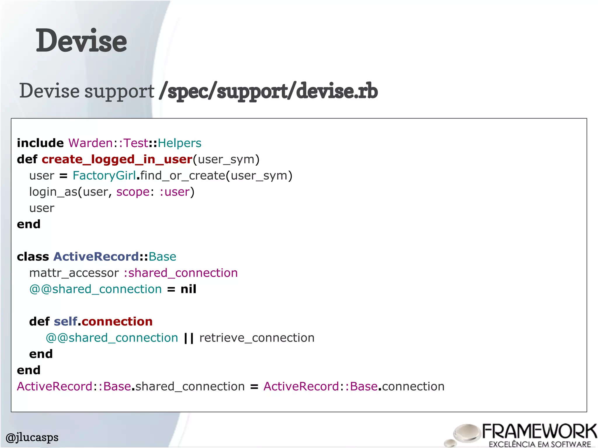 Devise
@jlucasps
include Warden::Test::Helpers
def create_logged_in_user(user_sym)
user = FactoryGirl.find_or_create(user_sym)
login_as(user, scope: :user)
user
end
class ActiveRecord::Base
mattr_accessor :shared_connection
@@shared_connection = nil
def self.connection
@@shared_connection || retrieve_connection
end
end
ActiveRecord::Base.shared_connection = ActiveRecord::Base.connection
Devise support /spec/support/devise.rb
 