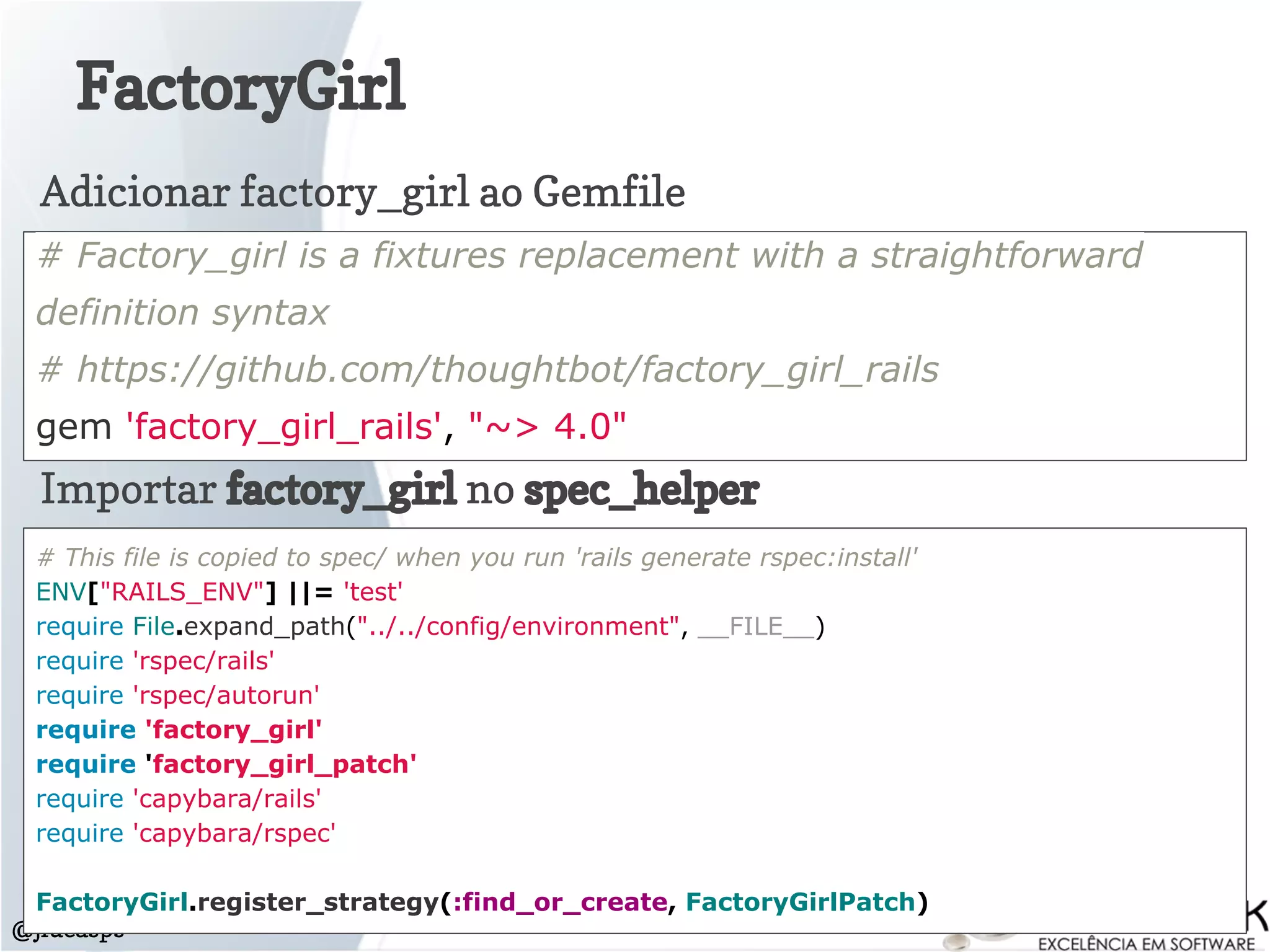 FactoryGirl
@jlucasps
# Factory_girl is a fixtures replacement with a straightforward
definition syntax
# https://github.com/thoughtbot/factory_girl_rails
gem 'factory_girl_rails', "~> 4.0"
Adicionar factory_girl ao Gemfile
Importar factory_girl no spec_helper
# This file is copied to spec/ when you run 'rails generate rspec:install'
ENV["RAILS_ENV"] ||= 'test'
require File.expand_path("../../config/environment", __FILE__)
require 'rspec/rails'
require 'rspec/autorun'
require 'factory_girl'
require 'factory_girl_patch'
require 'capybara/rails'
require 'capybara/rspec'
FactoryGirl.register_strategy(:find_or_create, FactoryGirlPatch)
 