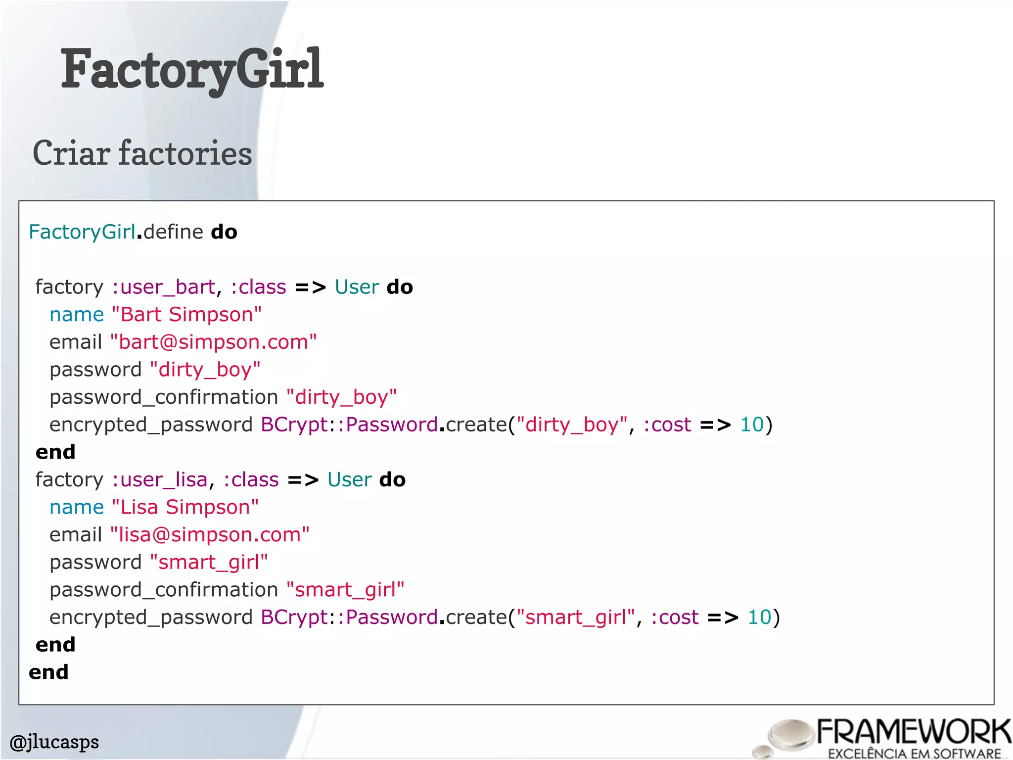 FactoryGirl
@jlucasps
FactoryGirl.define do
factory :user_bart, :class => User do
name "Bart Simpson"
email "bart@simpson.com"
password "dirty_boy"
password_confirmation "dirty_boy"
encrypted_password BCrypt::Password.create("dirty_boy", :cost => 10)
end
factory :user_lisa, :class => User do
name "Lisa Simpson"
email "lisa@simpson.com"
password "smart_girl"
password_confirmation "smart_girl"
encrypted_password BCrypt::Password.create("smart_girl", :cost => 10)
end
end
Criar factories
 