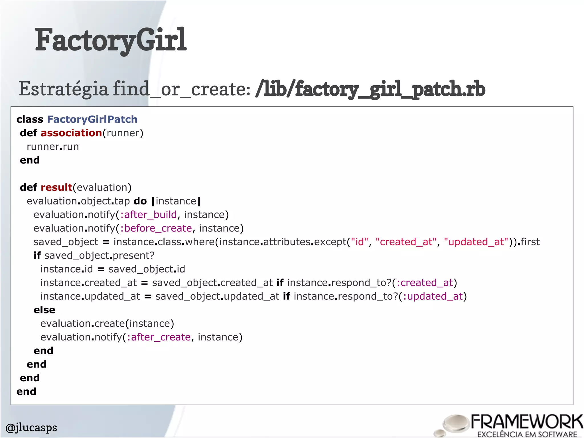 FactoryGirl
@jlucasps
class FactoryGirlPatch
def association(runner)
runner.run
end
def result(evaluation)
evaluation.object.tap do |instance|
evaluation.notify(:after_build, instance)
evaluation.notify(:before_create, instance)
saved_object = instance.class.where(instance.attributes.except("id", "created_at", "updated_at")).first
if saved_object.present?
instance.id = saved_object.id
instance.created_at = saved_object.created_at if instance.respond_to?(:created_at)
instance.updated_at = saved_object.updated_at if instance.respond_to?(:updated_at)
else
evaluation.create(instance)
evaluation.notify(:after_create, instance)
end
end
end
end
Estratégia find_or_create: /lib/factory_girl_patch.rb
 