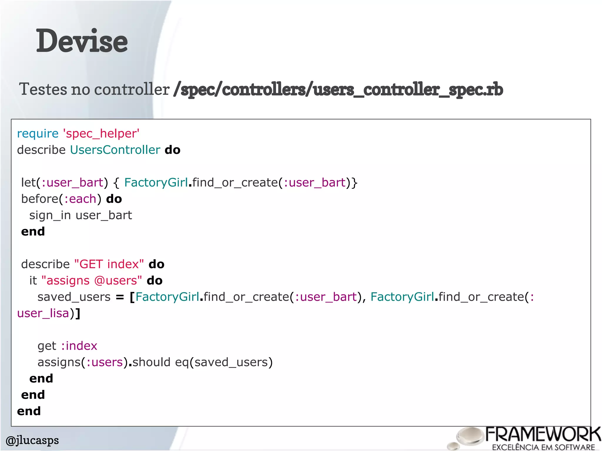 Devise
@jlucasps
require 'spec_helper'
describe UsersController do
let(:user_bart) { FactoryGirl.find_or_create(:user_bart)}
before(:each) do
sign_in user_bart
end
describe "GET index" do
it "assigns @users" do
saved_users = [FactoryGirl.find_or_create(:user_bart), FactoryGirl.find_or_create(:
user_lisa)]
get :index
assigns(:users).should eq(saved_users)
end
end
end
Testes no controller /spec/controllers/users_controller_spec.rb
 