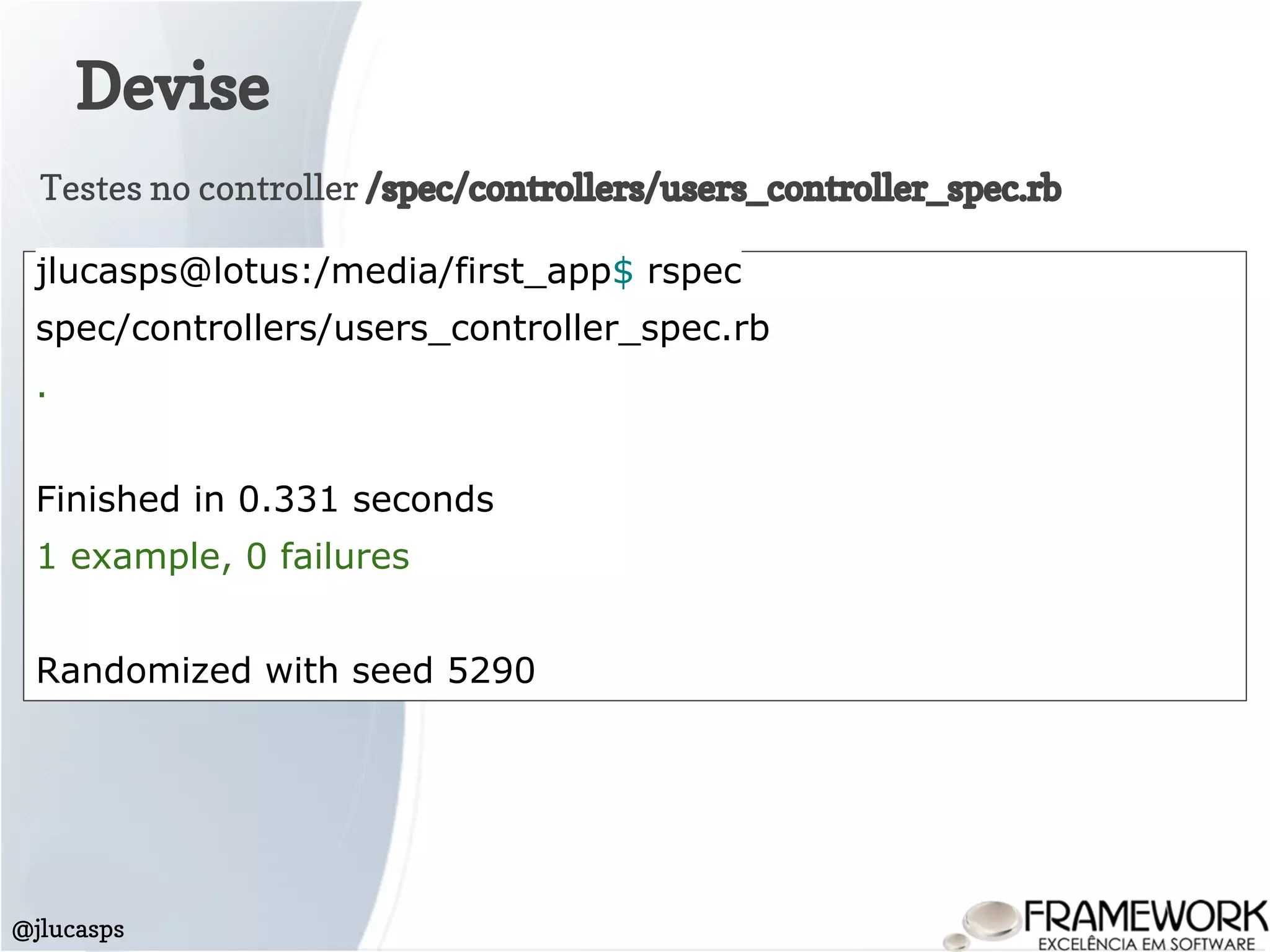 Devise
@jlucasps
Testes no controller /spec/controllers/users_controller_spec.rb
jlucasps@lotus:/media/first_app$ rspec
spec/controllers/users_controller_spec.rb
.
Finished in 0.331 seconds
1 example, 0 failures
Randomized with seed 5290
 