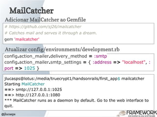 MailCatcher
@jlucasps
# https://github.com/sj26/mailcatcher
# Catches mail and serves it through a dream.
gem 'mailcatcher'
Adicionar MailCatcher ao Gemfile
Atualizar config/environments/development.rb
config.action_mailer.delivery_method = :smtp
config.action_mailer.smtp_settings = { :address => "localhost", :
port => 1025 }
jlucasps@lotus:/media/truecrypt1/handsonrails/first_app$ mailcatcher
Starting MailCatcher
==> smtp://127.0.0.1:1025
==> http://127.0.0.1:1080
*** MailCatcher runs as a daemon by default. Go to the web interface to
quit.
 