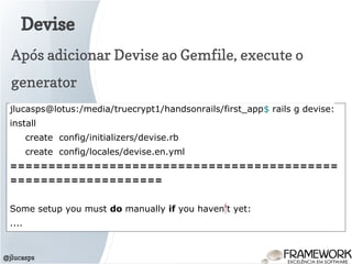 Devise
@jlucasps
Após adicionar Devise ao Gemfile, execute o
generator
jlucasps@lotus:/media/truecrypt1/handsonrails/first_app$ rails g devise:
install
create config/initializers/devise.rb
create config/locales/devise.en.yml
===========================================
====================
Some setup you must do manually if you haven't yet:
....
 
