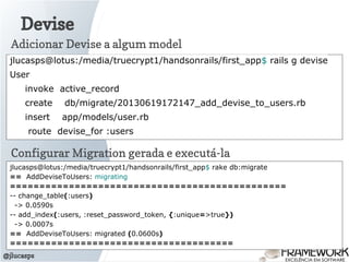 Devise
@jlucasps
jlucasps@lotus:/media/truecrypt1/handsonrails/first_app$ rails g devise
User
invoke active_record
create db/migrate/20130619172147_add_devise_to_users.rb
insert app/models/user.rb
route devise_for :users
Adicionar Devise a algum model
Configurar Migration gerada e executá-la
jlucasps@lotus:/media/truecrypt1/handsonrails/first_app$ rake db:migrate
== AddDeviseToUsers: migrating
===============================================
-- change_table(:users)
-> 0.0590s
-- add_index(:users, :reset_password_token, {:unique=>true})
-> 0.0007s
== AddDeviseToUsers: migrated (0.0600s)
======================================
 