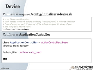 Devise
@jlucasps
class ApplicationController < ActionController::Base
protect_from_forgery
before_filter :authenticate_user!
end
Configurar ApplicationController
Configurar arquivo /config/initializers/devise.rb
# ==> Scopes configuration
# Turn scoped views on. Before rendering "sessions/new", it will first check for
# "users/sessions/new". It's turned off by default because it's slower if you
# are using only default views.
config.scoped_views = true
 