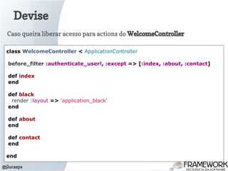 Devise
@jlucasps
class WelcomeController < ApplicationController
before_filter :authenticate_user!, :except => [:index, :about, :contact]
def index
end
def black
render :layout => 'application_black'
end
def about
end
def contact
end
end
Caso queira liberar acesso para actions do WelcomeController
 