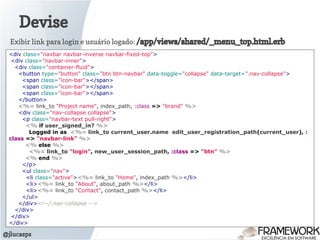 Devise
@jlucasps
<div class="navbar navbar-inverse navbar-fixed-top">
<div class="navbar-inner">
<div class="container-fluid">
<button type="button" class="btn btn-navbar" data-toggle="collapse" data-target=".nav-collapse">
<span class="icon-bar"></span>
<span class="icon-bar"></span>
<span class="icon-bar"></span>
</button>
<%= link_to "Project name", index_path, :class => "brand" %>
<div class="nav-collapse collapse">
<p class="navbar-text pull-right">
<% if user_signed_in? %>
Logged in as <%= link_to current_user.name edit_user_registration_path(current_user), :
class => "navbar-link" %>
<% else %>
<%= link_to "login", new_user_session_path, :class => "btn" %>
<% end %>
</p>
<ul class="nav">
<li class="active"><%= link_to "Home", index_path %></li>
<li><%= link_to "About", about_path %></li>
<li><%= link_to "Contact", contact_path %></li>
</ul>
</div><!--/.nav-collapse -->
</div>
</div>
</div>
Exibir link para login e usuário logado: /app/views/shared/_menu_top.html.erb
 