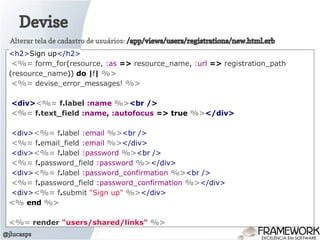 Devise
@jlucasps
<h2>Sign up</h2>
<%= form_for(resource, :as => resource_name, :url => registration_path
(resource_name)) do |f| %>
<%= devise_error_messages! %>
<div><%= f.label :name %><br />
<%= f.text_field :name, :autofocus => true %></div>
<div><%= f.label :email %><br />
<%= f.email_field :email %></div>
<div><%= f.label :password %><br />
<%= f.password_field :password %></div>
<div><%= f.label :password_confirmation %><br />
<%= f.password_field :password_confirmation %></div>
<div><%= f.submit "Sign up" %></div>
<% end %>
<%= render "users/shared/links" %>
Alterar tela de cadastro de usuários: /app/views/users/registrations/new.html.erb
 