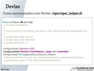 Devise
@jlucasps
RSpec.configure do |config|
# ## Mock Framework
#
# If you prefer to use mocha, flexmock or RR, uncomment the appropriate line:
#
# config.mock_with :mocha
# config.mock_with :flexmock
# config.mock_with :rr
config.include Capybara::DSL
config.include Devise::TestHelpers, :type => :controller
config.include Rails.application.routes.url_helpers
# Remove this line if you're not using ActiveRecord or ActiveRecord fixtures
#config.fixture_path = "#{::Rails.root}/spec/fixtures"
Testes automatizados com Devise: /spec/spec_helper.rb
 