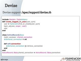 Devise
@jlucasps
include Warden::Test::Helpers
def create_logged_in_user(user_sym)
user = FactoryGirl.find_or_create(user_sym)
login_as(user, scope: :user)
user
end
class ActiveRecord::Base
mattr_accessor :shared_connection
@@shared_connection = nil
def self.connection
@@shared_connection || retrieve_connection
end
end
ActiveRecord::Base.shared_connection = ActiveRecord::Base.connection
Devise support /spec/support/devise.rb
 