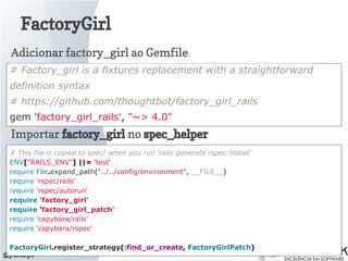 FactoryGirl
@jlucasps
# Factory_girl is a fixtures replacement with a straightforward
definition syntax
# https://github.com/thoughtbot/factory_girl_rails
gem 'factory_girl_rails', "~> 4.0"
Adicionar factory_girl ao Gemfile
Importar factory_girl no spec_helper
# This file is copied to spec/ when you run 'rails generate rspec:install'
ENV["RAILS_ENV"] ||= 'test'
require File.expand_path("../../config/environment", __FILE__)
require 'rspec/rails'
require 'rspec/autorun'
require 'factory_girl'
require 'factory_girl_patch'
require 'capybara/rails'
require 'capybara/rspec'
FactoryGirl.register_strategy(:find_or_create, FactoryGirlPatch)
 