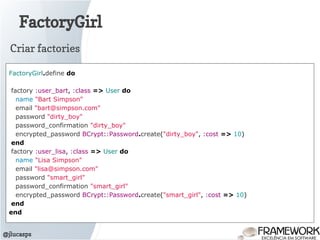 FactoryGirl
@jlucasps
FactoryGirl.define do
factory :user_bart, :class => User do
name "Bart Simpson"
email "bart@simpson.com"
password "dirty_boy"
password_confirmation "dirty_boy"
encrypted_password BCrypt::Password.create("dirty_boy", :cost => 10)
end
factory :user_lisa, :class => User do
name "Lisa Simpson"
email "lisa@simpson.com"
password "smart_girl"
password_confirmation "smart_girl"
encrypted_password BCrypt::Password.create("smart_girl", :cost => 10)
end
end
Criar factories
 